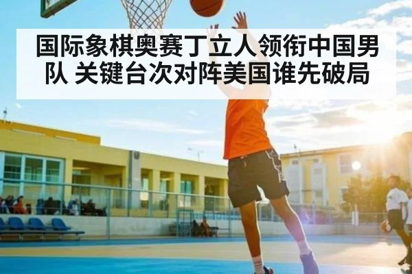 国际象棋奥赛丁立人领衔中国男队 关键台次对阵美国谁先破局